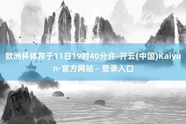欧洲杯体育于11日19时40分许-开云(中国)Kaiyun·官方网站 - 登录入口