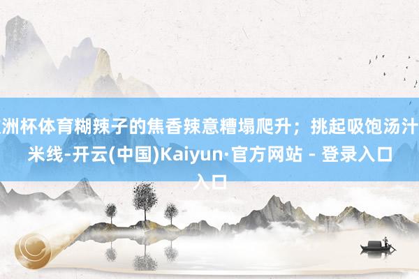 欧洲杯体育糊辣子的焦香辣意糟塌爬升；挑起吸饱汤汁的米线-开云(中国)Kaiyun·官方网站 - 登录入口