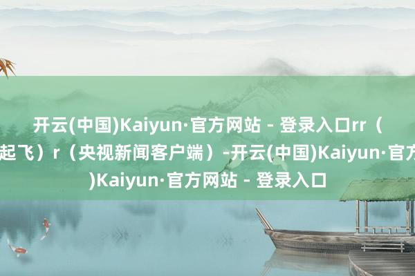 开云(中国)Kaiyun·官方网站 - 登录入口rr（总台央视记者 张起飞）r（央视新闻客户端）-开云(中国)Kaiyun·官方网站 - 登录入口