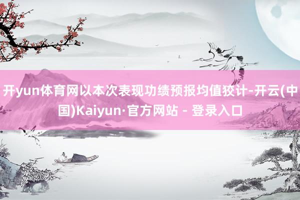开yun体育网　　以本次表现功绩预报均值狡计-开云(中国)Kaiyun·官方网站 - 登录入口