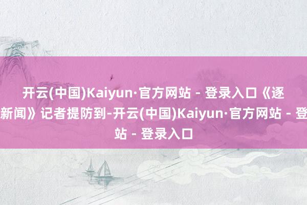 开云(中国)Kaiyun·官方网站 - 登录入口　　《逐日经济新闻》记者提防到-开云(中国)Kaiyun·官方网站 - 登录入口