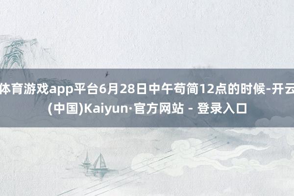 体育游戏app平台6月28日中午苟简12点的时候-开云(中国)Kaiyun·官方网站 - 登录入口
