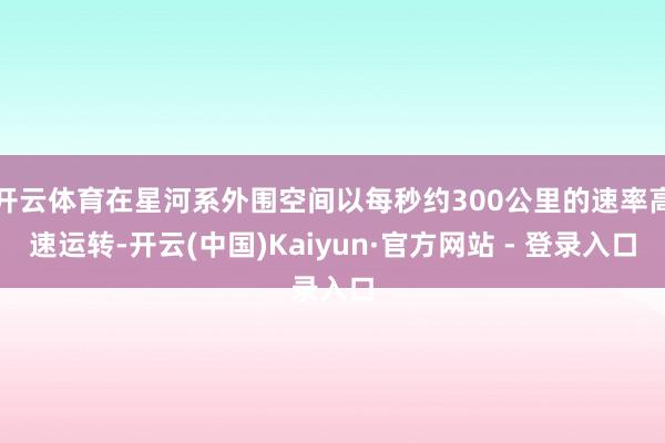 开云体育在星河系外围空间以每秒约300公里的速率高速运转-开云(中国)Kaiyun·官方网站 - 登录入口