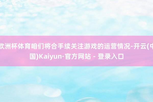 欧洲杯体育咱们将合手续关注游戏的运营情况-开云(中国)Kaiyun·官方网站 - 登录入口