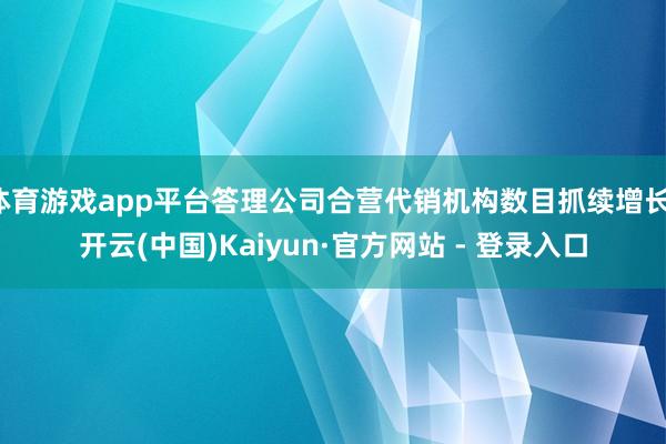 体育游戏app平台答理公司合营代销机构数目抓续增长-开云(中国)Kaiyun·官方网站 - 登录入口