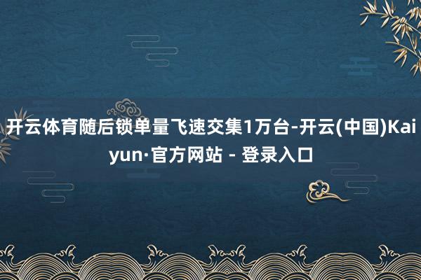 开云体育随后锁单量飞速交集1万台-开云(中国)Kaiyun·官方网站 - 登录入口