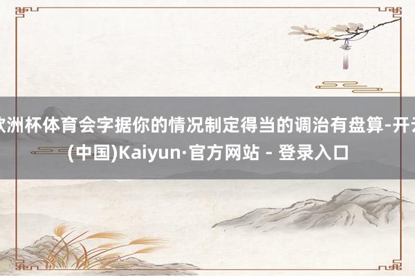 欧洲杯体育会字据你的情况制定得当的调治有盘算-开云(中国)Kaiyun·官方网站 - 登录入口