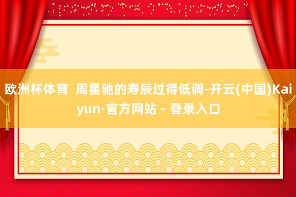 欧洲杯体育  周星驰的寿辰过得低调-开云(中国)Kaiyun·官方网站 - 登录入口