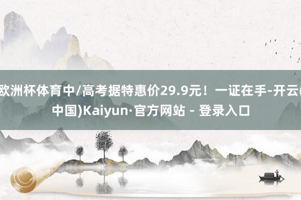 欧洲杯体育中/高考据特惠价29.9元！一证在手-开云(中国)Kaiyun·官方网站 - 登录入口