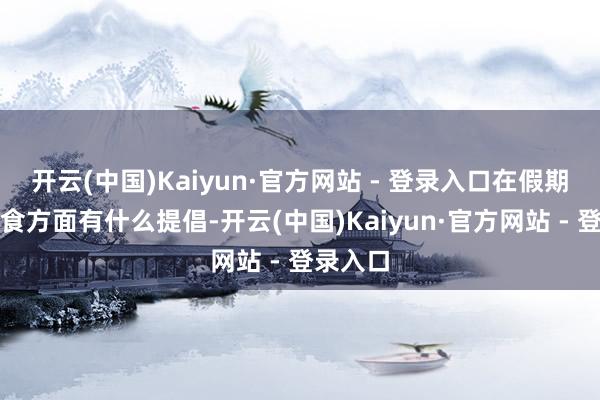 开云(中国)Kaiyun·官方网站 - 登录入口在假期合理膳食方面有什么提倡-开云(中国)Kaiyun·官方网站 - 登录入口