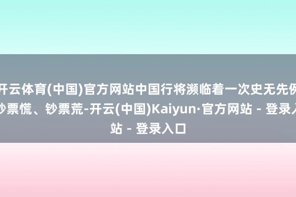 开云体育(中国)官方网站中国行将濒临着一次史无先例的钞票慌、钞票荒-开云(中国)Kaiyun·官方网站 - 登录入口