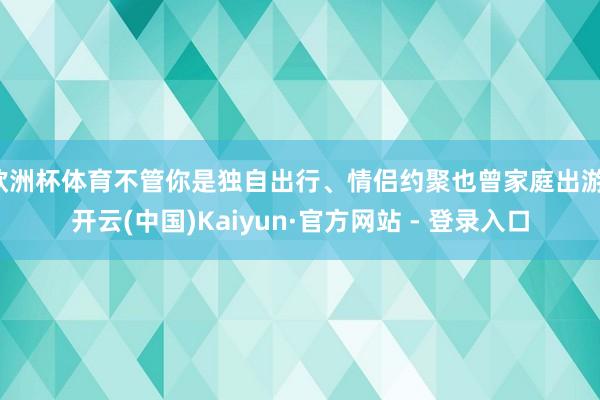 欧洲杯体育不管你是独自出行、情侣约聚也曾家庭出游-开云(中国)Kaiyun·官方网站 - 登录入口