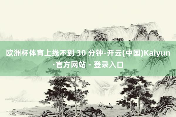 欧洲杯体育上线不到 30 分钟-开云(中国)Kaiyun·官方网站 - 登录入口