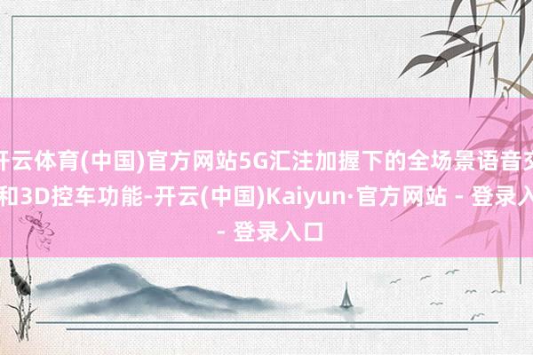 开云体育(中国)官方网站5G汇注加握下的全场景语音交互和3D控车功能-开云(中国)Kaiyun·官方网站 - 登录入口