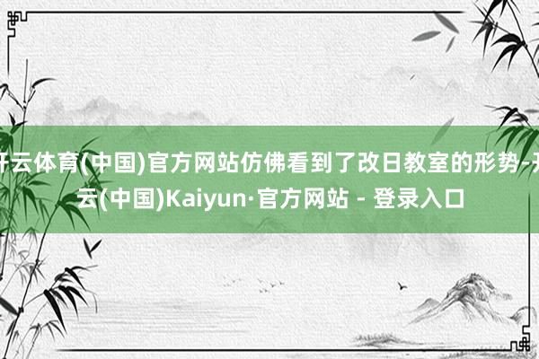 开云体育(中国)官方网站仿佛看到了改日教室的形势-开云(中国)Kaiyun·官方网站 - 登录入口
