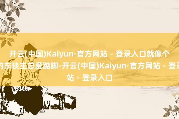 开云(中国)Kaiyun·官方网站 - 登录入口就像个子矮的东谈主总爱踮脚-开云(中国)Kaiyun·官方网站 - 登录入口