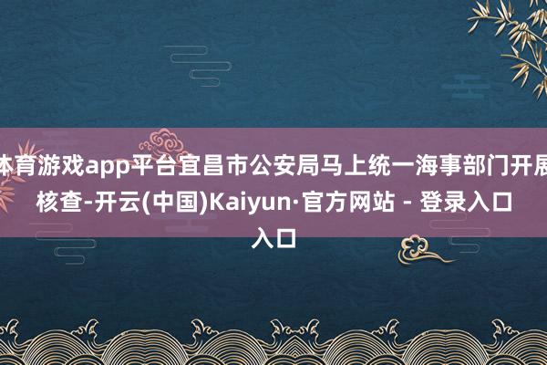 体育游戏app平台宜昌市公安局马上统一海事部门开展核查-开云(中国)Kaiyun·官方网站 - 登录入口