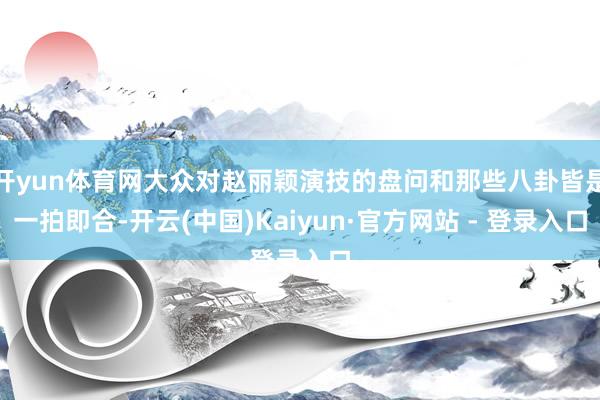 开yun体育网大众对赵丽颖演技的盘问和那些八卦皆是一拍即合-开云(中国)Kaiyun·官方网站 - 登录入口