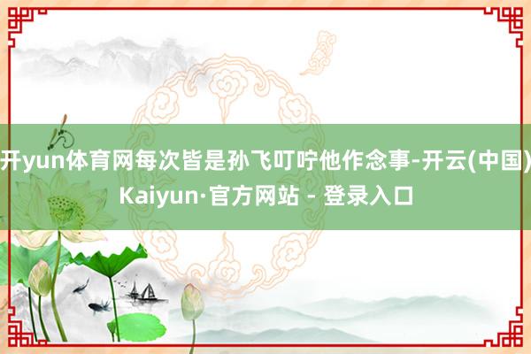 开yun体育网每次皆是孙飞叮咛他作念事-开云(中国)Kaiyun·官方网站 - 登录入口