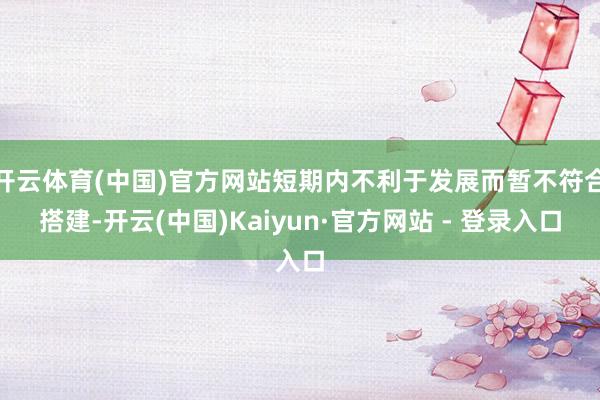 开云体育(中国)官方网站短期内不利于发展而暂不符合搭建-开云(中国)Kaiyun·官方网站 - 登录入口