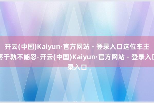 开云(中国)Kaiyun·官方网站 - 登录入口这位车主终于孰不能忍-开云(中国)Kaiyun·官方网站 - 登录入口