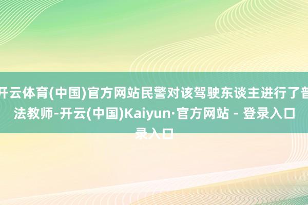 开云体育(中国)官方网站民警对该驾驶东谈主进行了普法教师-开云(中国)Kaiyun·官方网站 - 登录入口