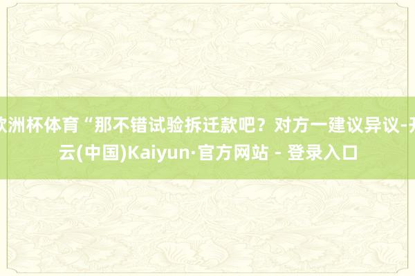 欧洲杯体育“那不错试验拆迁款吧？对方一建议异议-开云(中国)Kaiyun·官方网站 - 登录入口