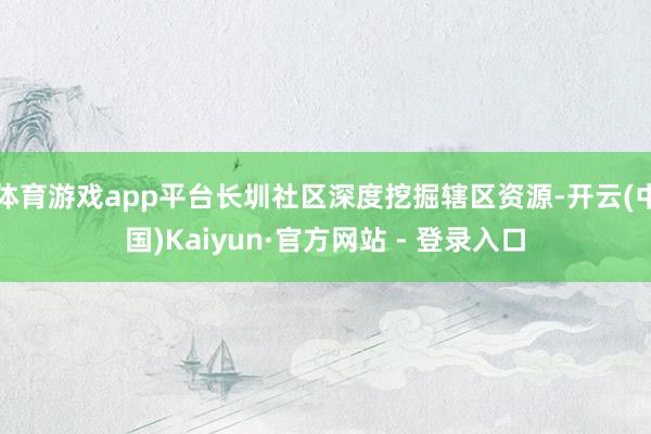 体育游戏app平台长圳社区深度挖掘辖区资源-开云(中国)Kaiyun·官方网站 - 登录入口