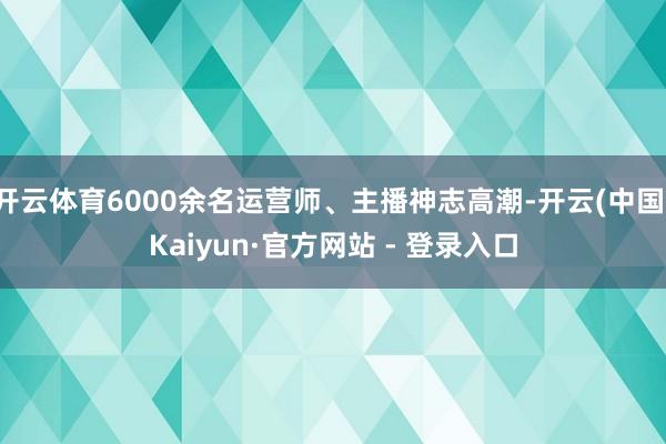 开云体育6000余名运营师、主播神志高潮-开云(中国)Kaiyun·官方网站 - 登录入口