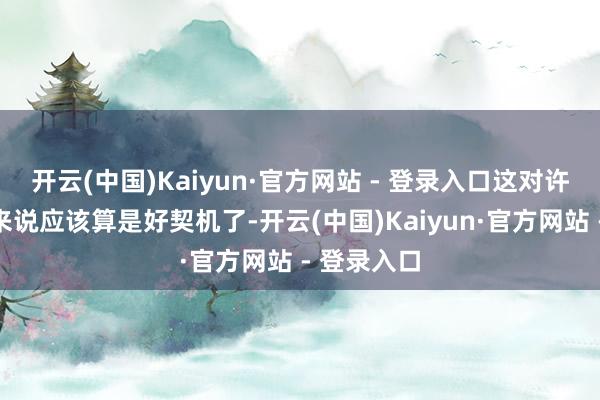 开云(中国)Kaiyun·官方网站 - 登录入口这对许多一又友来说应该算是好契机了-开云(中国)Kaiyun·官方网站 - 登录入口
