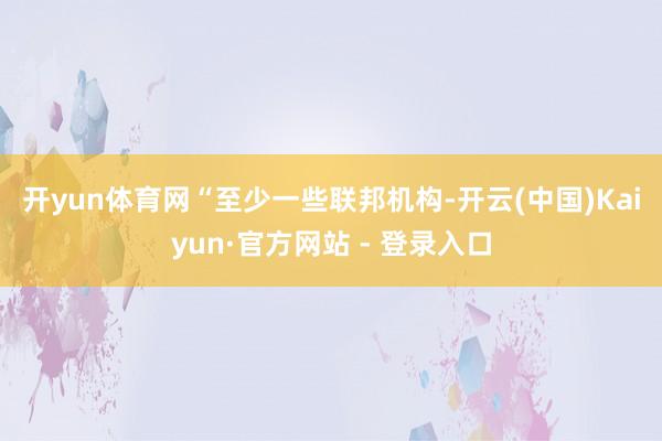 开yun体育网　　“至少一些联邦机构-开云(中国)Kaiyun·官方网站 - 登录入口