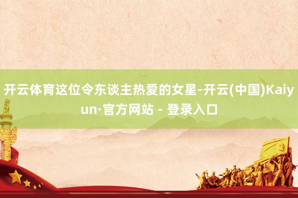 开云体育这位令东谈主热爱的女星-开云(中国)Kaiyun·官方网站 - 登录入口