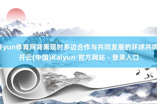 开yun体育网背离现时多边合作与共同发展的环球共鸣-开云(中国)Kaiyun·官方网站 - 登录入口