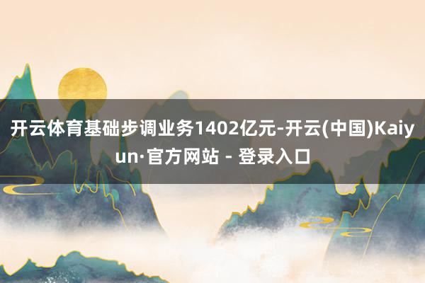 开云体育基础步调业务1402亿元-开云(中国)Kaiyun·官方网站 - 登录入口