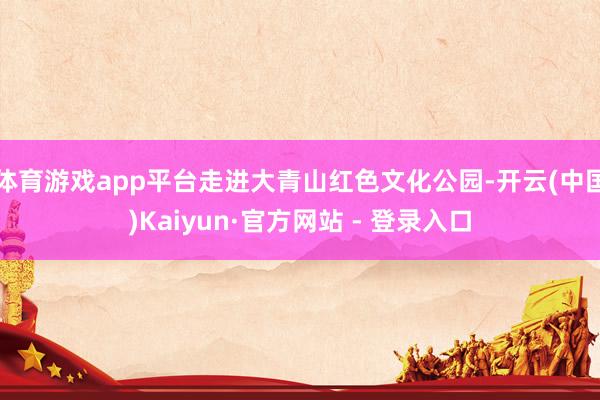 体育游戏app平台走进大青山红色文化公园-开云(中国)Kaiyun·官方网站 - 登录入口