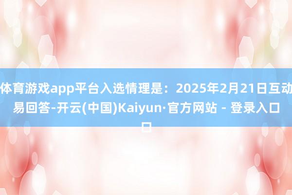 体育游戏app平台入选情理是：2025年2月21日互动易回答-开云(中国)Kaiyun·官方网站 - 登录入口