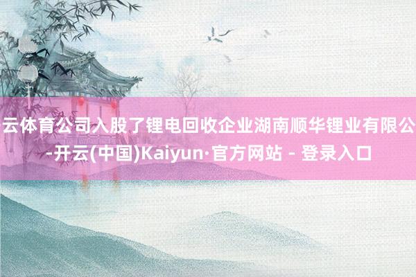 开云体育公司入股了锂电回收企业湖南顺华锂业有限公司-开云(中国)Kaiyun·官方网站 - 登录入口