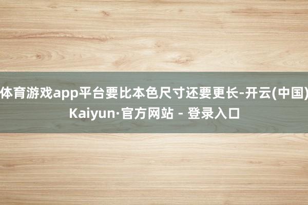 体育游戏app平台要比本色尺寸还要更长-开云(中国)Kaiyun·官方网站 - 登录入口