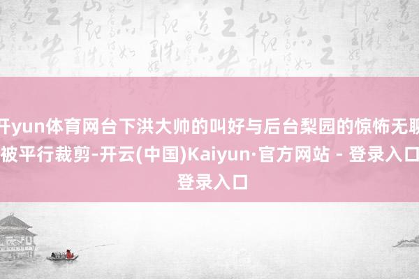 开yun体育网台下洪大帅的叫好与后台梨园的惊怖无聊被平行裁剪-开云(中国)Kaiyun·官方网站 - 登录入口
