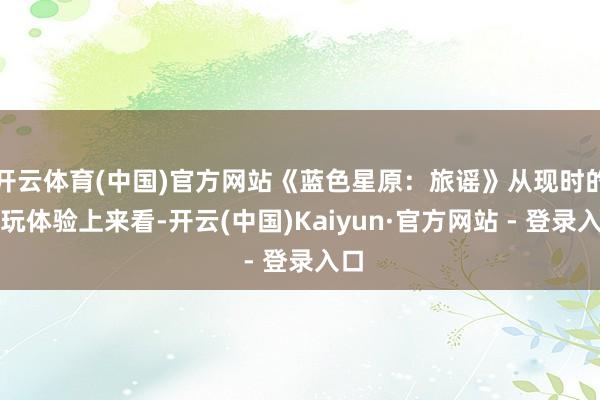 开云体育(中国)官方网站《蓝色星原：旅谣》从现时的试玩体验上来看-开云(中国)Kaiyun·官方网站 - 登录入口