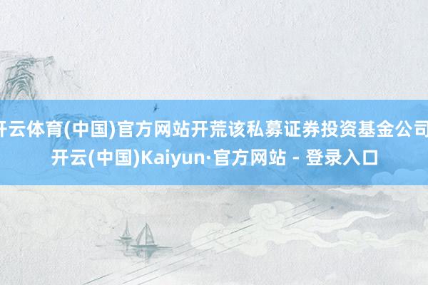 开云体育(中国)官方网站开荒该私募证券投资基金公司-开云(中国)Kaiyun·官方网站 - 登录入口