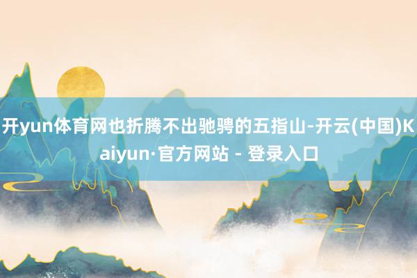 开yun体育网也折腾不出驰骋的五指山-开云(中国)Kaiyun·官方网站 - 登录入口