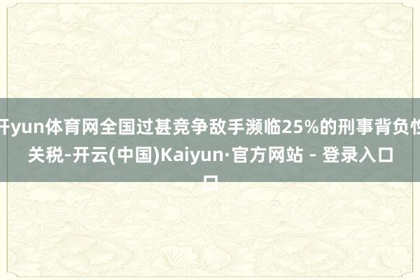 开yun体育网全国过甚竞争敌手濒临25%的刑事背负性关税-开云(中国)Kaiyun·官方网站 - 登录入口