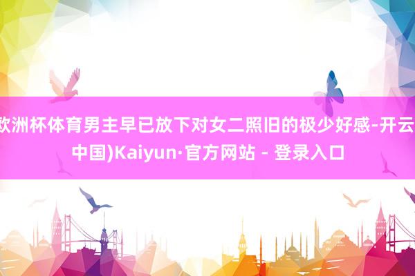 欧洲杯体育男主早已放下对女二照旧的极少好感-开云(中国)Kaiyun·官方网站 - 登录入口