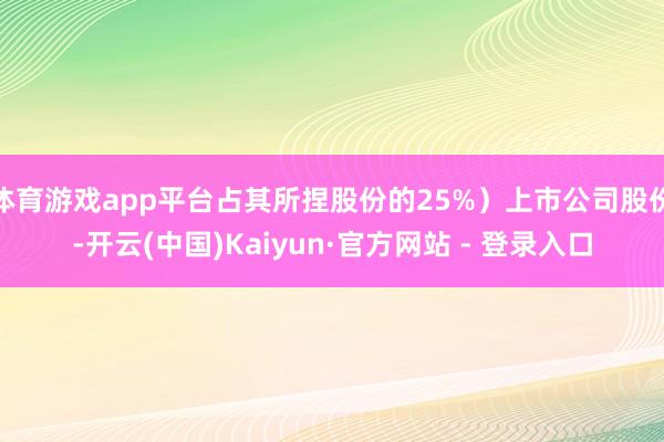 体育游戏app平台占其所捏股份的25%）上市公司股份-开云(中国)Kaiyun·官方网站 - 登录入口