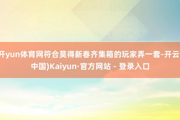 开yun体育网符合莫得新春齐集箱的玩家弄一套-开云(中国)Kaiyun·官方网站 - 登录入口