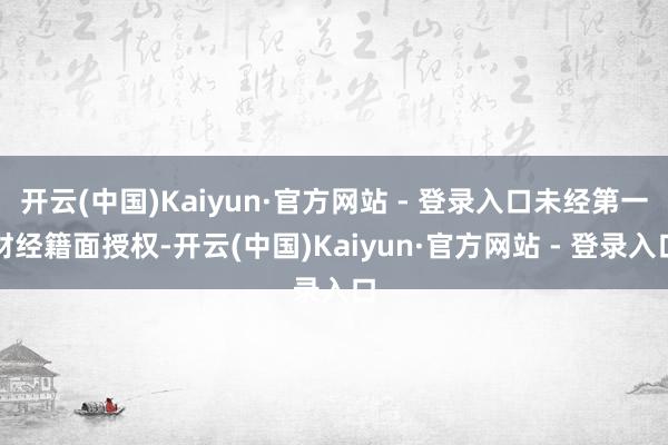 开云(中国)Kaiyun·官方网站 - 登录入口未经第一财经籍面授权-开云(中国)Kaiyun·官方网站 - 登录入口