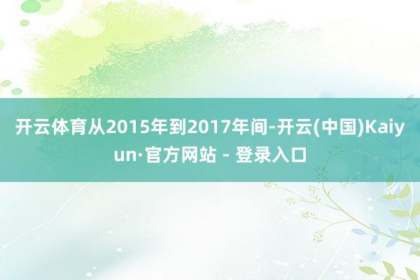开云体育从2015年到2017年间-开云(中国)Kaiyun·官方网站 - 登录入口