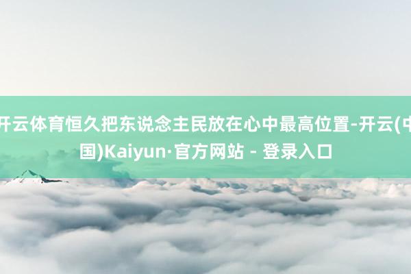 开云体育恒久把东说念主民放在心中最高位置-开云(中国)Kaiyun·官方网站 - 登录入口