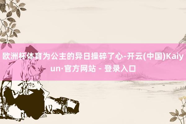 欧洲杯体育为公主的异日操碎了心-开云(中国)Kaiyun·官方网站 - 登录入口